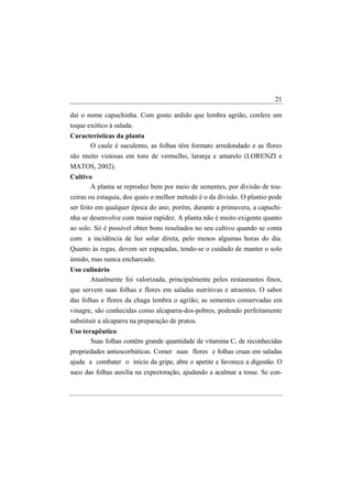 21

daí o nome capuchinha. Com gosto ardido que lembra agrião, confere um
toque exótico à salada.
Características da planta
      O caule é suculento, as folhas têm formato arredondado e as flores
são muito vistosas em tons de vermelho, laranja e amarelo (LORENZI e
MATOS, 2002).
Cultivo
       A planta se reproduz bem por meio de sementes, por divisão de tou-
ceiras ou estaquia, dos quais o melhor método é o da divisão. O plantio pode
ser feito em qualquer época do ano; porém, durante a primavera, a capuchi-
nha se desenvolve com maior rapidez. A planta não é muito exigente quanto
ao solo. Só é possível obter bons resultados no seu cultivo quando se conta
com a incidência de luz solar direta, pelo menos algumas horas do dia.
Quanto às regas, devem ser espaçadas, tendo-se o cuidado de manter o solo
úmido, mas nunca encharcado.
Uso culinário
      Atualmente foi valorizada, principalmente pelos restaurantes finos,
que servem suas folhas e flores em saladas nutritivas e atraentes. O sabor
das folhas e flores da chaga lembra o agrião; as sementes conservadas em
vinagre, são conhecidas como alcaparra-dos-pobres, podendo perfeitamente
substituir a alcaparra na preparação de pratos.
Uso terapêutico
       Suas folhas contêm grande quantidade de vitamina C, de reconhecidas
propriedades antiescorbúticas. Comer suas flores e folhas cruas em saladas
ajuda a combater o início da gripe, abre o apetite e favorece a digestão. O
suco das folhas auxilia na expectoração, ajudando a acalmar a tosse. Se con-
 