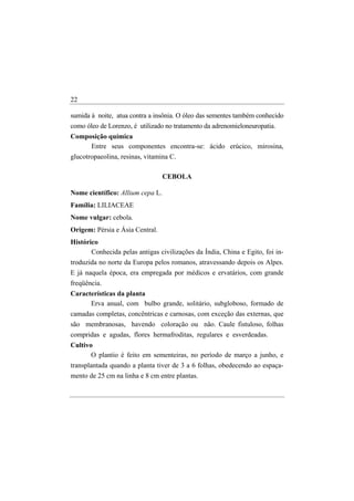 22

sumida à noite, atua contra a insônia. O óleo das sementes também conhecido
como óleo de Lorenzo, é utilizado no tratamento da adrenomieloneuropatia.
Composição química
     Entre seus componentes encontra-se: ácido erúcico, mirosina,
glucotropaeolina, resinas, vitamina C.

                                  CEBOLA

Nome científico: Allium cepa L.
Família: LILIACEAE
Nome vulgar: cebola.
Origem: Pérsia e Ásia Central.
Histórico
       Conhecida pelas antigas civilizações da Índia, China e Egito, foi in-
troduzida no norte da Europa pelos romanos, atravessando depois os Alpes.
E já naquela época, era empregada por médicos e ervatários, com grande
freqüência.
Características da planta
      Erva anual, com bulbo grande, solitário, subgloboso, formado de
camadas completas, concêntricas e carnosas, com exceção das externas, que
são membranosas, havendo coloração ou não. Caule fistuloso, folhas
compridas e agudas, flores hermafroditas, regulares e esverdeadas.
Cultivo
       O plantio é feito em sementeiras, no período de março a junho, e
transplantada quando a planta tiver de 3 a 6 folhas, obedecendo ao espaça-
mento de 25 cm na linha e 8 cm entre plantas.
 