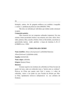 24

bronquite, catarro, dor de garganta, melhora a voz, combate a rouquidão
e resolve o problema de prisão de ventre (ROGER, 1998).
       Não deve ser utilizada por indivíduos que tenham acidez estomacal
ou gases.
Composição química
     Óleo essencial rico em compostos sulfurados (cepaenos). Em seus
extratos, foram encontrados inulina e sais minerais, tais como: cálcio, ferro,
sódio, potássio, flúor, enxofre e fósforo. Entre os flavonóides, encontram-se
quercetósido, taninos, ácido glicólico e traços de vitaminas A, B e C
(CORRÊA et al., 1998).

                       CEBOLINHA-DE-CHEIRO

Nome científico: Allium schoenoprasum L.(cebolinha-francesa);
Allium fistulosum L.(cebolinha-verde).
Família: LILIACEAE.
Nome vulgar: cebolinha.
Origem: Oriente (China).
Histórico
       Existem registros da existência da cebolinha na China há mais de
quatro mil anos, onde era conhecida como a "pérola entre as verduras".
Dizia-se na China que quanto mais forte o aroma e o sabor da
cebolinha, maior o seu poder de cura. Trazida do Oriente por Mar-
co Polo, rapidamente tornou-se indispensável no uso culinário do
Ocidente.
 