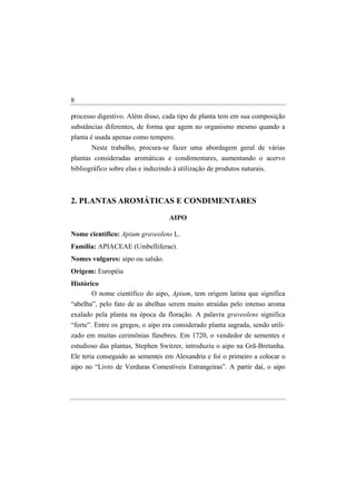 8

processo digestivo. Além disso, cada tipo de planta tem em sua composição
substâncias diferentes, de forma que agem no organismo mesmo quando a
planta é usada apenas como tempero.
       Neste trabalho, procura-se fazer uma abordagem geral de várias
plantas consideradas aromáticas e condimentares, aumentando o acervo
bibliográfico sobre elas e induzindo à utilização de produtos naturais.



2. PLANTAS AROMÁTICAS E CONDIMENTARES

                                   AIPO

Nome científico: Apium graveolens L.
Família: APIACEAE (Umbelliferae).
Nomes vulgares: aipo ou salsão.
Origem: Européia
Histórico
       O nome científico do aipo, Apium, tem origem latina que significa
“abelha”, pelo fato de as abelhas serem muito atraídas pelo intenso aroma
exalado pela planta na época da floração. A palavra graveolens significa
“forte”. Entre os gregos, o aipo era considerado planta sagrada, sendo utili-
zado em muitas cerimônias fúnebres. Em 1720, o vendedor de sementes e
estudioso das plantas, Stephen Switzer, introduziu o aipo na Grã-Bretanha.
Ele teria conseguido as sementes em Alexandria e foi o primeiro a colocar o
aipo no “Livro de Verduras Comestíveis Estrangeiras”. A partir daí, o aipo
 