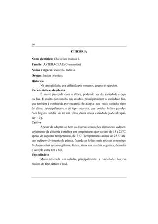 26

                                 CHICÓRIA

Nome científico: Chicorium indivia L.
Família: ASTERACEAE (Compositae)
Nomes vulgares: escarola, indívia.
Origem: Índias orientais.
Histórico
       Na Antigüidade, era utilizada por romanos, gregos e egípcios.
Características da planta
      É muito parecida com a alface, podendo ser da variedade crespa
ou lisa. É muito consumida em saladas, principalmente a variedade lisa,
que também é conhecida por escarola. Se adapta aos mais variados tipos
de clima, principalmente a do tipo escarola, que produz folhas grandes,
com largura média de 40 cm. Uma planta dessa variedade pode ultrapas-
sar 1 Kg.
Cultivo
       Apesar de adaptar-se bem às diversas condições climáticas, o desen-
volvimento da chicória é melhor em temperaturas que variam de 13 a 22 oC,
apesar de suportar temperaturas de 7 oC. Temperaturas acima de 25 oC afe-
tam o desenvolvimento da planta, ficando as folhas mais grossas e menores.
Preferem solos areno-argilosos, férteis, ricos em matéria orgânica, drenados
e com pH entre 6,0 e 6,8.
Uso culinário
      Muito utilizada em saladas, principalmente a variedade lisa, em
molhos do tipo tártaro e rosê.
 