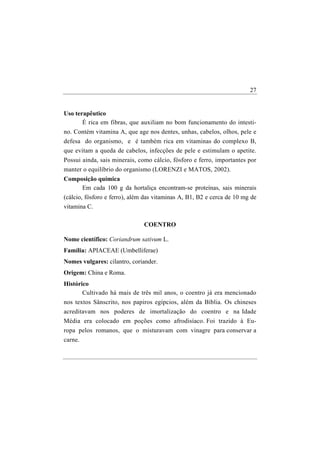 27


Uso terapêutico
       É rica em fibras, que auxiliam no bom funcionamento do intesti-
no. Contém vitamina A, que age nos dentes, unhas, cabelos, olhos, pele e
defesa do organismo, e é também rica em vitaminas do complexo B,
que evitam a queda de cabelos, infecções de pele e estimulam o apetite.
Possui ainda, sais minerais, como cálcio, fósforo e ferro, importantes por
manter o equilíbrio do organismo (LORENZI e MATOS, 2002).
Composição química
        Em cada 100 g da hortaliça encontram-se proteínas, sais minerais
(cálcio, fósforo e ferro), além das vitaminas A, B1, B2 e cerca de 10 mg de
vitamina C.

                               COENTRO

Nome científico: Coriandrum sativum L.
Família: APIACEAE (Umbelliferae)
Nomes vulgares: cilantro, coriander.
Origem: China e Roma.
Histórico
       Cultivado há mais de três mil anos, o coentro já era mencionado
nos textos Sânscrito, nos papiros egípcios, além da Bíblia. Os chineses
acreditavam nos poderes de imortalização do coentro e na Idade
Média era colocado em poções como afrodisíaco. Foi trazido à Eu-
ropa pelos romanos, que o misturavam com vinagre para conservar a
carne.
 