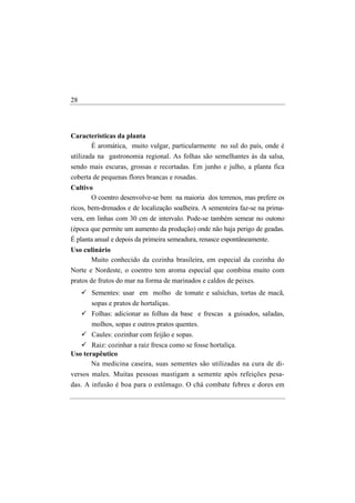 28




Características da planta
      É aromática, muito vulgar, particularmente no sul do país, onde é
utilizada na gastronomia regional. As folhas são semelhantes às da salsa,
sendo mais escuras, grossas e recortadas. Em junho e julho, a planta fica
coberta de pequenas flores brancas e rosadas.
Cultivo
       O coentro desenvolve-se bem na maioria dos terrenos, mas prefere os
ricos, bem-drenados e de localização soalheira. A sementeira faz-se na prima-
vera, em linhas com 30 cm de intervalo. Pode-se também semear no outono
(época que permite um aumento da produção) onde não haja perigo de geadas.
É planta anual e depois da primeira semeadura, renasce espontâneamente.
Uso culinário
      Muito conhecido da cozinha brasileira, em especial da cozinha do
Norte e Nordeste, o coentro tem aroma especial que combina muito com
pratos de frutos do mar na forma de marinados e caldos de peixes.
       Sementes: usar em molho de tomate e salsichas, tortas de macã,
       sopas e pratos de hortaliças.
       Folhas: adicionar as folhas da base e frescas a guisados, saladas,
       molhos, sopas e outros pratos quentes.
       Caules: cozinhar com feijão e sopas.
       Raiz: cozinhar a raiz fresca como se fosse hortaliça.
Uso terapêutico
       Na medicina caseira, suas sementes são utilizadas na cura de di-
versos males. Muitas pessoas mastigam a semente após refeições pesa-
das. A infusão é boa para o estômago. O chá combate febres e dores em
 
