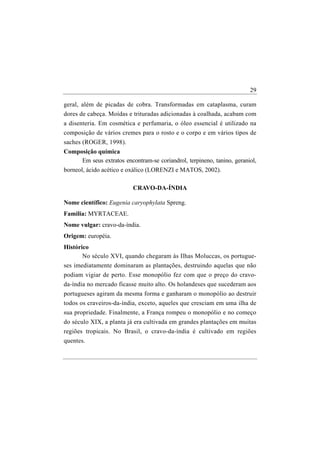 29

geral, além de picadas de cobra. Transformadas em cataplasma, curam
dores de cabeça. Moídas e trituradas adicionadas à coalhada, acabam com
a disenteria. Em cosmética e perfumaria, o óleo essencial é utilizado na
composição de vários cremes para o rosto e o corpo e em vários tipos de
saches (ROGER, 1998).
Composição química
       Em seus extratos encontram-se coriandrol, terpineno, tanino, geraniol,
borneol, ácido acético e oxálico (LORENZI e MATOS, 2002).

                           CRAVO-DA-ÍNDIA

Nome científico: Eugenia caryophylata Spreng.
Familia: MYRTACEAE.
Nome vulgar: cravo-da-índia.
Origem: européia.
Histórico
       No século XVI, quando chegaram às Ilhas Moluccas, os portugue-
ses imediatamente dominaram as plantações, destruindo aquelas que não
podiam vigiar de perto. Esse monopólio fez com que o preço do cravo-
da-índia no mercado ficasse muito alto. Os holandeses que sucederam aos
portugueses agiram da mesma forma e ganharam o monopólio ao destruir
todos os craveiros-da-índia, exceto, aqueles que cresciam em uma ilha de
sua propriedade. Finalmente, a França rompeu o monopólio e no começo
do século XIX, a planta já era cultivada em grandes plantações em muitas
regiões tropicais. No Brasil, o cravo-da-índia é cultivado em regiões
quentes.
 