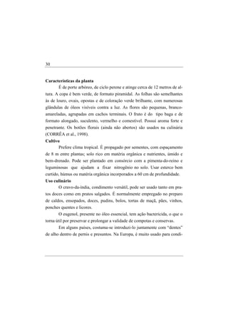 30


Características da planta
      É de porte arbóreo, de ciclo perene e atinge cerca de 12 metros de al-
tura. A copa é bem verde, de formato piramidal. As folhas são semelhantes
às de louro, ovais, opostas e de coloração verde brilhante, com numerosas
glândulas de óleos visíveis contra a luz. As flores são pequenas, branco-
amareladas, agrupadas em cachos terminais. O fruto é do tipo baga e de
formato alongado, suculento, vermelho e comestível. Possui aroma forte e
penetrante. Os botões florais (ainda não abertos) são usados na culinária
(CORRÊA et al., 1998).
Cultivo
       Prefere clima tropical. É propagado por sementes, com espaçamento
de 8 m entre plantas; solo rico em matéria orgânica e nutrientes, úmido e
bem-drenado. Pode ser plantado em consórcio com a pimenta-do-reino e
leguminosas que ajudam a fixar nitrogênio no solo. Usar esterco bem
curtido, húmus ou matéria orgânica incorporados a 60 cm de profundidade.
Uso culinário
      O cravo-da-índia, condimento versátil, pode ser usado tanto em pra-
tos doces como em pratos salgados. É normalmente empregado no preparo
de caldos, ensopados, doces, pudins, bolos, tortas de maçã, pães, vinhos,
ponches quentes e licores.
       O eugenol, presente no óleo essencial, tem ação bactericida, o que o
torna útil por preservar e prolongar a validade de compotas e conservas.
       Em alguns países, costuma-se introduzi-lo juntamente com “dentes”
de alho dentro de pernis e presuntos. Na Europa, é muito usado para condi-
 