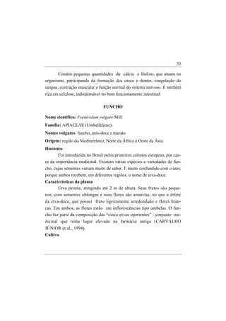 33

       Contém pequenas quantidades de cálcio e fósforo, que atuam no
organismo, participando da formação dos ossos e dentes, coagulação do
sangue, contração muscular e função normal do sistema nervoso. É também
rica em celulose, indispensável no bom funcionamento intestinal.

                                FUNCHO

Nome científico: Foeniculum vulgare Mill.
Família: APIACEAE (Umbelliferae).
Nomes vulgares: funcho, anis-doce e marato.
Origem: região do Mediterrâneo, Norte da África e Oeste da Ásia.
Histórico
       Foi introduzida no Brasil pelos primeiros colonos europeus, por cau-
sa da importância medicinal. Existem várias espécies e variedades de fun-
cho, cujas sementes variam muito de sabor. É muito confundido com o anis,
porque ambos recebem, em diferentes regiões, o nome de erva-doce.
Características da planta
       Erva perene, atingindo até 2 m de altura. Seus frutos são peque-
nos, com sementes oblongas e suas flores são amarelas, no que a difere
da erva-doce, que possui fruto ligeiramente arredondado e flores bran-
cas. Em ambos, as flores estão em inflorescências tipo umbelas. O fun-
cho faz parte da composição das “cinco ervas operientes” - conjunto me-
dicinal que tinha lugar elevado na farmácia antiga (CARVALHO
JÚNIOR et al., 1994).
Cultivo
 