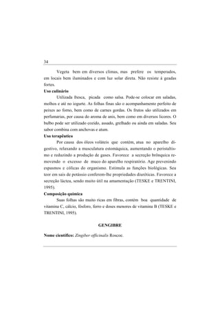 34

      Vegeta bem em diversos climas, mas prefere os temperados,
em locais bem iluminados e com luz solar direta. Não resiste à geadas
fortes.
Uso culinário
      Utilizada fresca, picada como salsa. Pode-se colocar em saladas,
molhos e até no iogurte. As folhas finas são o acompanhamento perfeito de
peixes ao forno, bem como de carnes gordas. Os frutos são utilizados em
perfumarias, por causa do aroma de anis, bem como em diversos licores. O
bulbo pode ser utilizado cozido, assado, grelhado ou ainda em saladas. Seu
sabor combina com anchovas e atum.
Uso terapêutico
       Por causa dos óleos voláteis que contém, atua no aparelho di-
gestivo, relaxando a musculatura estomáquica, aumentando o peristaltis-
mo e reduzindo a produção de gases. Favorece a secreção brônquica re-
movendo o excesso de muco do aparelho respiratório. Age prevenindo
espasmos e cólicas do organismo. Estimula as funções biológicas. Seu
teor em sais de potássio conferem-lhe propriedades diuréticas. Favorece a
secreção láctea, sendo muito útil na amamentação (TESKE e TRENTINI,
1995).
Composição química
     Suas folhas são muito ricas em fibras, contém boa quantidade de
vitamina C, cálcio, fósforo, ferro e doses menores de vitamina B (TESKE e
TRENTINI, 1995).

                              GENGIBRE

Nome científico: Zingiber officinalis Roscoe.
 