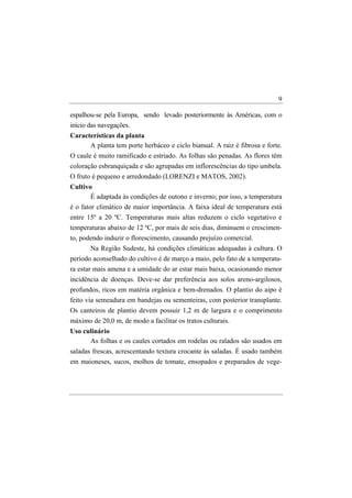 9

espalhou-se pela Europa, sendo levado posteriormente às Américas, com o
início das navegações.
Características da planta
      A planta tem porte herbáceo e ciclo bianual. A raiz é fibrosa e forte.
O caule é muito ramificado e estriado. As folhas são penadas. As flores têm
coloração esbranquiçada e são agrupadas em inflorescências do tipo umbela.
O fruto é pequeno e arredondado (LORENZI e MATOS, 2002).
Cultivo
        É adaptada às condições de outono e inverno; por isso, a temperatura
é o fator climático de maior importância. A faixa ideal de temperatura está
entre 15º a 20 ºC. Temperaturas mais altas reduzem o ciclo vegetativo e
temperaturas abaixo de 12 ºC, por mais de seis dias, diminuem o crescimen-
to, podendo induzir o florescimento, causando prejuízo comercial.
       Na Região Sudeste, há condições climáticas adequadas à cultura. O
período aconselhado do cultivo é de março a maio, pelo fato de a temperatu-
ra estar mais amena e a umidade do ar estar mais baixa, ocasionando menor
incidência de doenças. Deve-se dar preferência aos solos areno-argilosos,
profundos, ricos em matéria orgânica e bem-drenados. O plantio do aipo é
feito via semeadura em bandejas ou sementeiras, com posterior transplante.
Os canteiros de plantio devem possuir 1,2 m de largura e o comprimento
máximo de 20,0 m, de modo a facilitar os tratos culturais.
Uso culinário
      As folhas e os caules cortados em rodelas ou ralados são usados em
saladas frescas, acrescentando textura crocante às saladas. É usado também
em maioneses, sucos, molhos de tomate, ensopados e preparados de vege-
 