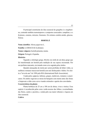 37

       O principal constituinte do óleo essencial do gengibre é o zingibere-
no, contendo também monoterpenos e compostos associados: campfeno, α e
β-pineno, cumeno, mirceno, limoneno. Os extratos contêm amido, glucose,
frutose.
                               HORTELÃ

Nome científico: Menta pipperita L.
Família: LAMIACEAE (Labiatae).
Nomes vulgares: hortelã-pimenta; menta.
Origem: Portugal e Espanha.
Histórico
       Segundo a mitologia grega, Mentha era ninfa de um deus grego que
foi transformada em hortelã pela maldição de sua esposa enciumada. Por
seu perfume marcante, era tratada como erva sagrada pelos árabes.
       Quando ameaçadas de morte por serem proibidas de beber vinho, as
mulheres romanas mascavam hortelã com mel disfarçando o hálito. Foi elei-
ta a "erva do ano" de 1998 pela IHA (International Herb Association).
        Usada pelos egípcios, hebreus, gregos, medievais, romanos e ameri-
canos. Os árabes regavam as mesas de banquete com menta antes das festas
e limpavam o chão com a erva visando estimular o apetite dos convidados.
Características da planta
      Planta herbácea de 25 cm a 100 cm de altura, vivaz e rústica. Essa
espécie é reconhecida pelas cores verde-escuras das folhas e avermelhadas
das flores, caules e pecíolos, e ainda pela sua maior robustez e riqueza em
óleo essencial.
Cultivo
 