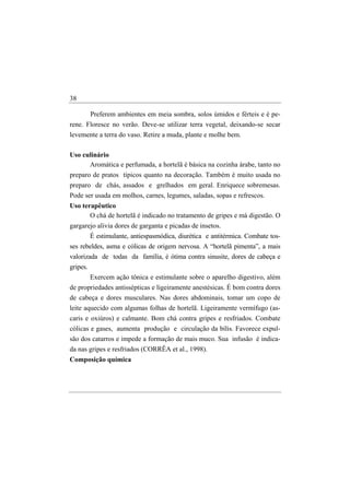 38

       Preferem ambientes em meia sombra, solos úmidos e férteis e é pe-
rene. Floresce no verão. Deve-se utilizar terra vegetal, deixando-se secar
levemente a terra do vaso. Retire a muda, plante e molhe bem.

Uso culinário
      Aromática e perfumada, a hortelã é básica na cozinha árabe, tanto no
preparo de pratos típicos quanto na decoração. Também é muito usada no
preparo de chás, assados e grelhados em geral. Enriquece sobremesas.
Pode ser usada em molhos, carnes, legumes, saladas, sopas e refrescos.
Uso terapêutico
       O chá de hortelã é indicado no tratamento de gripes e má digestão. O
gargarejo alivia dores de garganta e picadas de insetos.
          É estimulante, antiespasmódica, diurética e antitérmica. Combate tos-
ses rebeldes, asma e cólicas de origem nervosa. A “hortelã pimenta”, a mais
valorizada de todas da família, é ótima contra sinusite, dores de cabeça e
gripes.
          Exercem ação tônica e estimulante sobre o aparelho digestivo, além
de propriedades antissépticas e ligeiramente anestésicas. É bom contra dores
de cabeça e dores musculares. Nas dores abdominais, tomar um copo de
leite aquecido com algumas folhas de hortelã. Ligeiramente vermífugo (as-
caris e oxiúros) e calmante. Bom chá contra gripes e resfriados. Combate
cólicas e gases, aumenta produção e circulação da bílis. Favorece expul-
são dos catarros e impede a formação de mais muco. Sua infusão é indica-
da nas gripes e resfriados (CORRÊA et al., 1998).
Composição química
 