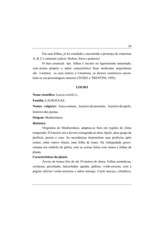 39

       Em suas folhas, já foi estudada e encontrada a presença de vitaminas
A, B, C e minerais (cálcio, fósforo, ferro e potássio).
          O óleo essencial das folhas é incolor ou ligeiramente amarelado,
com aroma próprio e sabor característico. Suas moléculas majoritárias
são l-mentol, os seus ésteres e l-mentona; os álcoois isoméricos encon-
tram-se em porcentagens menores (TESKE e TRENTINI, 1995).

                                  LOURO

Nome científico: Laurus nobilis L.
Família: LAURACEAE.
Nomes vulgares: louro-comum, loureiro-de-presunto, loureiro-de-apolo,
loureiro-dos-poetas.
Origem: Mediterrâneo.
Histórico
       Originária do Mediterrâneo, adaptou-se bem em regiões de clima
temperado. O loureiro era a árvore consagrada ao deus Apolo, deus grego da
profecia, poesia e cura. As sacerdotisas transmitiam suas profecias após
comer, entre outros rituais, uma folha de louro. Na Antiguidade greco-
romana era símbolo de glória, com as coroas feitas com ramos e folhas da
planta.
Características da planta
      Árvore de tronco liso de até 10 metros de altura. Folhas aromáticas,
coriáceas, pecioladas, lanceoladas, agudas, glabras, verde-escuras, com a
página inferior verde-azeitona e sabor amargo. Caule maciço, cilíndrico,
 