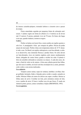40

de intenso castanho-púrpuro, tornando lenhoso e cinzento com o passar
do tempo.
       Flores amareladas seguidas por pequenos frutos de coloração azul-
escuro. A planta vegeta em forma de arbusto (2 a 4 metros) ou de árvore
(até 15 metros). É perene, podendo viver até 70 anos. Os frutos são bagas
ovais que, quando maduros, tornam-se negros.
Cultivo
       Prefere sol pleno em locais frios e meia sombra em regiões quentes e
solo leve. A propagação é feita por estaquia de galhos. Precisa de podas
anuais de renovação. Prefere clima com temperatura abaixo de 18 ºC duran-
te todo o ano. No Brasil, em regiões subtropicais e com boa altitude, a cultu-
ra se desenvolve, mas raramente floresce e produz frutos. Os solos devem
ser bem-drenados, ricos em matéria orgânica, pelo menos medianamente
férteis, abrigados de ventos fortes, geadas e receber luz solar. O plantio é
feito em setembro utilizando-se sementes ou estacas. A cada dois anos, du-
rante o final do verão ou do outono, é feita uma colheita parcial das folhas,
que são secas à sombra, em local com boa circulação de ar, assim, permane-
cerão verdes e com aroma inalterados.
Uso culinário
      Tempera carnes suínas; sopas de verduras, lentilhas e ervilhas; fran-
go grelhado; berinjela; feijão e feijoada; peixe cozido e assado; camarão ao
molho. Misturar folhas em ramos de cheiros nas sopas e molhos. Retirar as
folhas antes de servir. Cozinhar em leite, pois aromatiza cremes de leite,
ovos e pudins de arroz. O louro é melhor seco do que fresco. É usado em
inúmeros pratos, peixes, carnes vermelhas e feijões (BREMNESS, 1993).
Uso terapêutico
 
