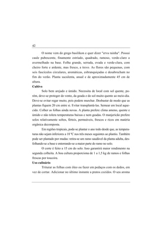 42

       O nome vem do grego basilikon e quer dizer "erva rainha". Possui
caule pubescente, finamente estriado, quadrado, ramoso, verde-claro a
avermelhado na base. Folha grande, serrada, ovada e verde-clara, com
cheiro forte e ardente, mas fresco, a trevo. As flores são pequenas, com
seis fascículos circulares, aromáticas, esbranquiçadas e desabrocham no
fim do verão. Planta suculenta, anual e de aproximadamente 45 cm de
altura.
Cultivo
       Solo bem arejado e úmido. Necessita de local com sol quente, po-
rém, deve-se proteger do vento, da geada e do sol muito quente ao meio-dia.
Deve-se evitar regar muito, pois podem murchar. Desbastar de modo que as
plantas fiquem 20 cm entre si. Evitar transplantá-las. Semear em local aque-
cido. Colher as folhas ainda novas. A planta prefere clima ameno, quente e
úmido e não tolera temperaturas baixas e nem geadas. O manjericão prefere
solos relativamente soltos, férteis, permeáveis, frescos e ricos em matéria
orgânica decomposta.
          Em regiões tropicais, pode-se plantar o ano todo desde que, as tempera-
turas não sejam inferiores a 18 ºC nos três meses seguintes ao plantio. Também
pode ser plantado por mudas: retira-se um ramo saudável da planta adulta, des-
folhando-se a base e enterrando-se a maior parte do ramo no solo.
          O corte é feito a 15 cm do solo. Isso garantirá maior rendimento na
segunda colheita. A boa cultura proporciona de 1 a 1,5 kg de ramos e folhas
frescas por touceira.
Uso culinário
       Triturar as folhas com óleo ou fazer em pedaços com os dedos, em
vez de cortar. Adicionar no último instante a pratos cozidos. O seu aroma
 