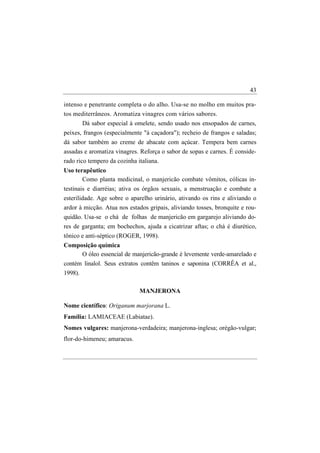 43

intenso e penetrante completa o do alho. Usa-se no molho em muitos pra-
tos mediterrâneos. Aromatiza vinagres com vários sabores.
         Dá sabor especial à omelete, sendo usado nos ensopados de carnes,
peixes, frangos (especialmente "à caçadora"); recheio de frangos e saladas;
dá sabor também ao creme de abacate com açúcar. Tempera bem carnes
assadas e aromatiza vinagres. Reforça o sabor de sopas e carnes. É conside-
rado rico tempero da cozinha italiana.
Uso terapêutico
       Como planta medicinal, o manjericão combate vômitos, cólicas in-
testinais e diarréias; ativa os órgãos sexuais, a menstruação e combate a
esterilidade. Age sobre o aparelho urinário, ativando os rins e aliviando o
ardor à micção. Atua nos estados gripais, aliviando tosses, bronquite e rou-
quidão. Usa-se o chá de folhas de manjericão em gargarejo aliviando do-
res de garganta; em bochechos, ajuda a cicatrizar aftas; o chá é diurético,
tônico e anti-séptico (ROGER, 1998).
Composição química
      O óleo essencial de manjericão-grande é levemente verde-amarelado e
contém linalol. Seus extratos contêm taninos e saponina (CORRÊA et al.,
1998).

                              MANJERONA

Nome científico: Origanum marjorana L.
Família: LAMIACEAE (Labiatae).
Nomes vulgares: manjerona-verdadeira; manjerona-inglesa; orégão-vulgar;
flor-do-himeneu; amaracus.
 