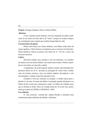 44

Origem: Portugal, Espanha, África e Oriente Médio.
Histórico
      É erva culinária muito familiar, com boa reputação de planta medi-
cinal. O seu nome em latim deriva de "maior", porque em tempos antigos,
era considerada como a planta que conferia longevidade de vida.
Características da planta
      Planta semi-rústica nos climas nórdicos, com folhas verde-claras de
aroma agridoce e flores brancas ou purpúreas que se inserem em fascículos.
Planta herbácea, rústica ou perene com altura de 15 - 60 cm e cresce em
forma de touceiras.
Cultivo
       Solo bem arejado, seco, alcalino e rico em nutrientes. Ao contrário
de muitas ervas da mesma família, tem aroma mais intenso. Prefere exposi-
ção ao sol, porém, ao meio-dia, sombra.
       A manjerona é de clima tropical, quente e úmido, não tolerando tem-
peraturas abaixo de 10 ºC, devendo ser protegida de ventos fortes. Produz
mais em terrenos arenosos, ricos em matéria orgânica decomposta e com
boa drenagem. A planta exige boa exposição solar.
       O plantio é feito por sementes ou estaquia. A melhor época para o
plantio é o inverno. O aroma das folhas é acentuado quando eliminam-se os
botões de flor, assim que começarem a surgir. As folhas são colhidas antes
que se formem as flores. Deve ser cortada acima de 10 cm do solo, permi-
tindo que rebrote (CASTRO e CHEMALE, 1995).
Uso culinário
      O óleo essencial, extraído das plantas floridas, é utilizado como
aromatizante pelas indústrias de bebidas e alimentos.
 