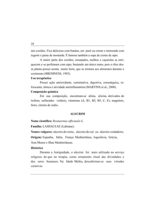 10

tais cozidos. Fica delicioso com batatas, em purê ou creme e misturado com
iogurte e pasta de mostarda. É famosa também a sopa de creme de aipo.
       A maior parte dos cozidos, ensopados, molhos e caçarolas se enri-
quecem e se perfumam com aipo, bastando um único ramo, pois o óleo des-
sa planta possui aroma muito forte, que se mistura aos alimentos durante o
cozimento (BREMNESS, 1993).
Uso terapêutico
       Possui ação antioxidante, carminativa, digestiva, estomáquica, re-
frescante, tônica e atividade antiinflamatória (MARTINS et al., 2000).
Composição química
     Em sua composição, encontram-se aliina, alicina, derivados do
tiofeno, sulfurados voláteis, vitaminas (A, B1, B2, B5, C, E), magnésio,
ferro, cloreto de sódio.

                                ALECRIM

Nome científico: Rosmarinus officinalis L.
Família: LAMIACEAE (Labiatae).
Nomes vulgares: alecrim-do-reino, alecrim-do-sul ou alecrim-verdadeiro.
Origem: Espanha, Itália, França Mediterrânea, Ioguslávia, Grécia,
Ásia Menor e Ilhas Mediterrâneas.
Histórico
       Durante a Antiguidade, o alecrim foi mais utilizado no serviço
religioso do que na terapia, como ornamento ritual das divindades e
dos seres humanos. Na Idade Média, descobriram-se suas virtudes
curativas.
 