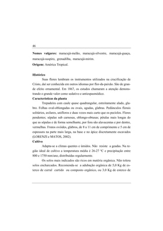46

Nomes vulgares: maracujá-melão, maracujá-silvestre, maracujá-guaçu,
maracujá-suspiro, grenadilha, maracujá-mirim.
Origem: América Tropical.


Histórico
       Suas flores lembram os instrumentos utilizados na crucificação de
Cristo, daí ser conhecida em outros idiomas por flor-da-paixão. São de gran-
de efeito ornamental. Em 1867, os estudos chamaram a atenção demons-
trando o grande valor como sedativo e antiespasmódico.
Características da planta
      Trepadeira com caule quase quadrangular, estreitamente alado, gla-
bro. Folhas oval-oblongadas ou ovais, agudas, glabras. Pedúnculos florais
solitários, axilares, unifloros e duas vezes mais curto que os pecíolos. Flores
pendentes; sépalas sub carnosas, oblongo-obtusas; pétalas mais longas do
que as sépalas e de forma semelhante, por fora são alavacentas e por dentro,
vermelhas. Frutos ovóides, glabros, de 8 a 11 cm de comprimento e 5 cm de
espessura na parte mais larga, na base e no ápice discretamente escavados
(LORENZI e MATOS, 2002).
Cultivo
       Adapta-se a climas quentes e úmidos. Não resiste a geadas. Na re-
gião ideal de cultivo a temperatura média é 26-27 ºC e precipitação entre
800 e 1750 mm/ano, distribuídas regularmente.
       Os solos mais indicados são ricos em matéria orgânica. Não tolera
solos encharcados. Recomenda-se a adubação orgânica de 5,0 Kg de es-
terco de curral curtido ou composto orgânico, ou 3,0 Kg de esterco de
 
