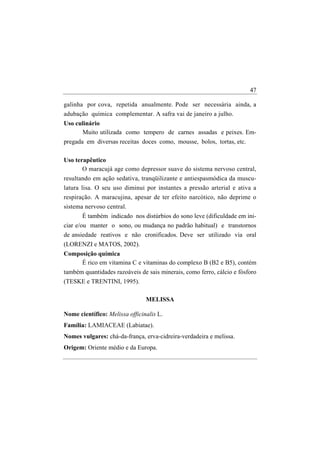 47

galinha por cova, repetida anualmente. Pode ser necessária ainda, a
adubação química complementar. A safra vai de janeiro a julho.
Uso culinário
      Muito utilizada como tempero de carnes assadas e peixes. Em-
pregada em diversas receitas doces como, mousse, bolos, tortas, etc.

Uso terapêutico
       O maracujá age como depressor suave do sistema nervoso central,
resultando em ação sedativa, tranqüilizante e antiespasmódica da muscu-
latura lisa. O seu uso diminui por instantes a pressão arterial e ativa a
respiração. A maracujina, apesar de ter efeito narcótico, não deprime o
sistema nervoso central.
       É também indicado nos distúrbios do sono leve (dificuldade em ini-
ciar e/ou manter o sono, ou mudança no padrão habitual) e transtornos
de ansiedade reativos e não cronificados. Deve ser utilizado via oral
(LORENZI e MATOS, 2002).
Composição química
     É rico em vitamina C e vitaminas do complexo B (B2 e B5), contém
também quantidades razoáveis de sais minerais, como ferro, cálcio e fósforo
(TESKE e TRENTINI, 1995).

                                MELISSA

Nome científico: Melissa officinalis L.
Família: LAMIACEAE (Labiatae).
Nomes vulgares: chá-da-frança, erva-cidreira-verdadeira e melissa.
Origem: Oriente médio e da Europa.
 
