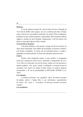 48

Histórico
       O uso da melissa acontece há mais de dois mil anos. Chamada de
“erva mel de abelha” pelos gregos, seu uso se alastrou por toda a Europa,
como o chá de erva com poderes medicinais. No século XVII, na Inglaterra,
acreditava-se que a melissa garantia a longevidade, além de possuir poderes
mágicos e atração do amor desejado. Seguramente, o chá de melissa está
dentre os mais apreciados por todo o mundo.
Características da planta
       É de porte herbáceo, ciclo perene e atinge até 90 cm de altura, de
caule muito ramificado. Suas folhas são pecioladas, de formato ovalado e
com bordos serrilhados. As flores são de coloração branca a rosada, e
agrupadas em inflorescências. O fruto tem coloração marrom-escura.
Cultivo
       Prefere clima temperado quente, à meia sombra. A propagação
ocorre por estaquia de ramos novos, utilizando o espaçamento 80 cm x
1,5 m. Deve ser cultivada em solo de textura média, rico em nutrientes e
matéria orgânica, não muito aerado. A adubação e correção devem ser
realizadas com esterco de animal curtido, húmus ou matéria orgânica
incorporados a 30 cm de profundidade (CARVALHO JÚNIOR et al.,
1994).
Uso culinário
      A melissa acrescenta seu agradável sabor de limão aos pratos
de saladas, peixes e frango. Mas, é nas sobremesas, especialmente
de frutas, nos sucos e       no preparo de chás que encontra sua maior
vocação.
Uso terapêutico
 