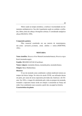 49

      Muito usada na terapia aromática, a melissa é recomendada nos tra-
tamentos antidepressivos. Seu chá é igualmente usado no combate a resfria-
dos, febres, dores de cabeça e bronquites crônicas. É considerado analgésico
eficaz (FRANCO, 1999).



Composição química
     Óleo essencial constituído em sua maioria de monoterpenos,
tais como: carvacrol, p-cimeno, citral, cânfora e outros (HERTWIG,
1991).

                              MOSTARDA

Nome científico: Brassica hirta Moench (mostarda-branca); Brassica nigra
Kock (mostarda-negra).
Família: BRASSICACEAE (Cruciferae).
Nomes vulgares: mostarda-chinesa, mostarda-preta, mostarda-branca.
Origem: Baixo Mediterrâneo.
Histórico
       O uso da mostarda como condimento e planta medicinal remota aos
tempos da Grécia Antiga. No início do século XVIII, sua utilização decaiu
em parte, por causa de novas especiarias provindas das Américas e do Ori-
ente. Em 1856, o vinagre foi substituído pelo vinho no preparo da mostarda,
tornando a especiaria menos ácida em relação à consumida na França até
então. Esse condimento suave assumiu a partir daí, seu papel na história.
Características da planta
 