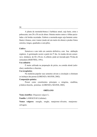 50

      A planta da mostarda-branca é herbácea anual, cuja haste, ereta e
pubescente, tem 20 a 50 cm de altura. Ostenta muitos ramos e folhas pecio-
ladas e de bordas recortadas. Embora a mostarda-negra seja bastante seme-
lhante à branca, esta é maior (mede até um metro de altura) e produz frutos
estreitos, longos, quadrados e sem pêlos.

Cultivo
       Semeia-se o ano todo em canteiro definitivo, com boa adubação
orgânica. A germinação ocorre a partir do 5º dia. As mudas devem conser-
var a distância de 30 x 30 cm. A colheita pode ser iniciada após 70 dias de
semeadura (HERTWIG, 1991).
Uso culinário
      É muito utilizada na preparação de picles, na comida alemã (salsi-
chas), sanduíches e chucrute.
Uso terapêutico
       Na medicina popular suas sementes ativam a circulação e eliminam
os inchaços das pernas (LORENZI e MATOS, 2002).
Composição química
     Possui como constituintes principais a sinigrina, sinalbina,
p-hidroxi-benzila, proteínas (LORENZI e MATOS, 2002).

                                ORÉGANO

Nome científico: Origanum vulgare L.
Família: LAMIACEAE (Labiatae).
Nomes vulgares: ouregão, oregão, manjerona–silvestre, manjerona–
selvagem.
 
