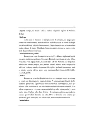 51

Origem: Europa, sul da ex – URSS, México e algumas regiões da América
do Sul.
Histórico
       Antes que os italianos se apropriassem do orégano, os gregos já o
adoravam como tempero. Faziam vinhos aromáticos com as folhas e chega-
ram a batizá-lo de "alegria-da-montanha". Segundo os gregos, a erva tinha o
poder mágico de trazer felicidade. Somente depois, tornou-se marca regis-
trada da cozinha mediterrânea.
Características da planta
      Erva perene, cuja altura pode variar de 25 a 40 cm. A planta é herbá-
cea, com caules subterrâneos (rizomas). Bastante ramificada, produz folhas
pequenas, ovais e pecioladas, medindo de 1 a 5 cm. As flores são pequenas,
tendo cores como o púrpura, rosa, branco ou uma mistura delas, surgindo do
início do verão até meados do outono. Há regiões no Brasil, entretanto, onde
a planta vegeta vários anos sem nunca produzir flores (LORENZI e
MATOS, 2002).
Cultivo
       Propaga-se pela divisão das touceiras, por estaquia ou por sementes,
as quais são de dimensões reduzidíssimas. A semeadura geralmente é efe-
tuada na primavera. É própria de clima subtropical ou temperado, mas que
ofereça calor suficiente ao seu crescimento e desenvolvimento normais. Não
tolera temperaturas extremas, nem muito baixas (não tolera geadas) e nem
muito altas. Prefere solos bem férteis, de natureza calcária, permeáveis,
secos e que recebam bastante luz solar. Deve-se drenar o solo sempre que
necessário, pois o orégano não tolera solos permanentemente úmidos.
Uso culinário
 