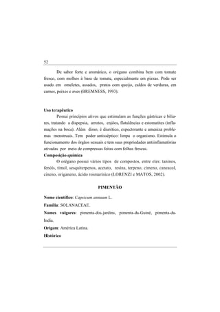52

        De sabor forte e aromático, o orégano combina bem com tomate
fresco, com molhos à base de tomate, especialmente em pizzas. Pode ser
usado em omeletes, assados, pratos com queijo, caldos de verduras, em
carnes, peixes e aves (BREMNESS, 1993).



Uso terapêutico
       Possui princípios ativos que estimulam as funções gástricas e bilia-
res, tratando a dispepsia, arrotos, enjôos, flatulências e estomatites (infla-
mações na boca). Além disso, é diurético, expectorante e ameniza proble-
mas menstruais. Tem poder antisséptico: limpa o organismo. Estimula o
funcionamento dos órgãos sexuais e tem suas propriedades antiinflamatórias
ativadas por meio de compressas feitas com folhas frescas.
Composição química
     O orégano possui vários tipos de compostos, entre eles: taninos,
fenóis, timol, sesquiterpenos, acetato, resina, terpeno, cimeno, caneacol,
cineno, origaneno, ácido rosmarínico (LORENZI e MATOS, 2002).


                               PIMENTÃO

Nome científico: Capsicum annuum L.
Família: SOLANACEAE.
Nomes vulgares: pimenta-dos-jardins, pimenta-da-Guiné, pimenta-da-
India.
Origem: América Latina.
Histórico
 