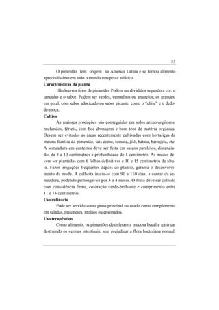 53

       O pimentão tem origem na América Latina e se tornou alimento
apreciadíssimo em todo o mundo europeu e asiático.
Características da planta
      Há diversos tipos de pimentão. Podem ser divididos segundo a cor, o
tamanho e o sabor. Podem ser verdes, vermelhos ou amarelos; os grandes,
em geral, com sabor adocicado ou sabor picante, como o “chile” e o dedo-
de-moça.
Cultivo
       As maiores produções são conseguidas em solos areno-argilosos,
profundos, férteis, com boa drenagem e bom teor de matéria orgânica.
Devem ser evitadas as áreas recentemente cultivadas com hortaliças da
mesma família do pimentão, tais como, tomate, jiló, batata, berinjela, etc.
A semeadura em canteiros deve ser feita em sulcos paralelos, distancia-
das de 8 a 10 centímetros e profundidade de 1 centímetro. As mudas de-
vem ser plantadas com 6 folhas definitivas e 10 e 15 centímetros de altu-
ra. Fazer irrigações freqüentes depois do plantio, garante o desenvolvi-
mento da muda. A colheita inicia-se com 90 a 110 dias, a contar da se-
meadura, podendo prolongar-se por 3 a 4 meses. O fruto deve ser colhido
com consistência firme, coloração verde-brilhante e comprimento entre
11 e 13 centímetros.
Uso culinário
       Pode ser servido como prato principal ou usado como complemento
em saladas, maioneses, molhos ou ensopados.
Uso terapêutico
       Como alimento, os pimentões desinfetam a mucosa bucal e gástrica,
destruindo os vermes intestinais, sem prejudicar a flora bacteriana normal.
 
