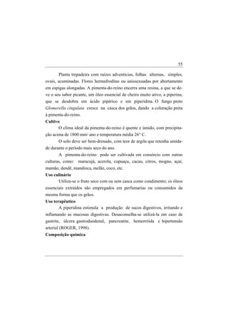 55

       Planta trepadeira com raízes adventícias, folhas alternas, simples,
ovais, acuminadas. Flores hermafroditas ou unissexuadas por abortamento
em espigas alongadas. A pimenta-do-reino encerra uma resina, a que se de-
ve o seu sabor picante, um óleo essencial de cheiro muito ativo, a piperina,
que se desdobra em ácido pipérico e em piperidina. O fungo preto
Glomerella cingulata cresce na casca dos grãos, dando a coloração preta
à pimenta-do-reino.
Cultivo
       O clima ideal da pimenta-do-reino é quente e úmido, com precipita-
ção acima de 1800 mm/ ano e temperatura média 26° C.
       O solo deve ser bem-drenado, com teor de argila que retenha umida-
de durante o período mais seco do ano.
       A pimenta-do-reino pode ser cultivada em consórcio com outras
culturas, como: maracujá, acerola, cupuaçu, cacau, citros, mogno, açaí,
mamão, dendê, mandioca, melão, coco, etc.
Uso culinário
       Utiliza-se o fruto seco com ou sem casca como condimento; os óleos
essenciais extraídos são empregados em perfumarias ou consumidos da
mesma forma que os grãos.
Uso terapêutico
       A piperidina estimula a produção de sucos digestivos, irritando e
inflamando as mucosas digestivas. Desaconselha-se utilizá-la em caso de
gastrite, úlcera gastroduodenal, pancreatite, hemorróida e hipertensão
arterial (ROGER, 1998).
Composição química
 