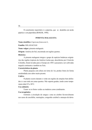 56

       O constituinte majoritário é a piperina, que se desdobra em ácido
pipérico e em piperidina (ROGER, 1998).

                       PIMENTA-MALAGUETA

Nome científico: Capsicum frutescens L.
Família: SOLANACEAE
Nome vulgar: pimenta-malagueta.
Origem: América do Sul, encontrada em regiões quentes.
Histórico
       A pimenta malagueta integra o grupo de espécies botânicas originá-
rias das regiões tropicais da América Latina que, descobertas por Cristóvão
Colombo, foram levadas para a Europa em 1493 e passaram a ser cultivadas
naquele continente e também na Ásia.
Características da planta
      Planta pequena com altura em torno de 1m, produz frutos de forma
arredondada com sabor muito picante.
Cultivo
       O plantio ocorre durante o verão em regiões de estações bem defini-
das e o ano todo em zonas quentes. Não suporta geadas, tendo como tempe-
ratura ideal 25 a 30°C.
Uso culinário
      Usam- se os frutos verdes ou maduros como condimento.
Uso terapêutico
       Estimula a circulação do sangue e atua no cérebro favoravelmente
nos casos de encefalite, meningites, congestão cerebral e ameaças de derra-
 