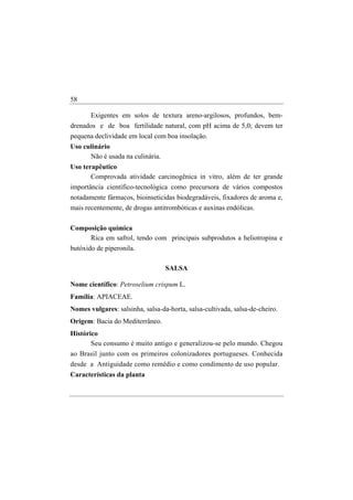58

      Exigentes em solos de textura areno-argilosos, profundos, bem-
drenados e de boa fertilidade natural, com pH acima de 5,0; devem ter
pequena declividade em local com boa insolação.
Uso culinário
      Não é usada na culinária.
Uso terapêutico
       Comprovada atividade carcinogênica in vitro, além de ter grande
importância científico-tecnológica como precursora de vários compostos
notadamente fármacos, bioinseticidas biodegradáveis, fixadores de aroma e,
mais recentemente, de drogas antitrombóticas e auxinas endólicas.

Composição química
     Rica em safrol, tendo com principais subprodutos a heliotropina e
butóxido de piperonila.

                                  SALSA

Nome científico: Petroselium crispum L.
Família: APIACEAE.
Nomes vulgares: salsinha, salsa-da-horta, salsa-cultivada, salsa-de-cheiro.
Origem: Bacia do Mediterrâneo.
Histórico
       Seu consumo é muito antigo e generalizou-se pelo mundo. Chegou
ao Brasil junto com os primeiros colonizadores portugueses. Conhecida
desde a Antiguidade como remédio e como condimento de uso popular.
Características da planta
 
