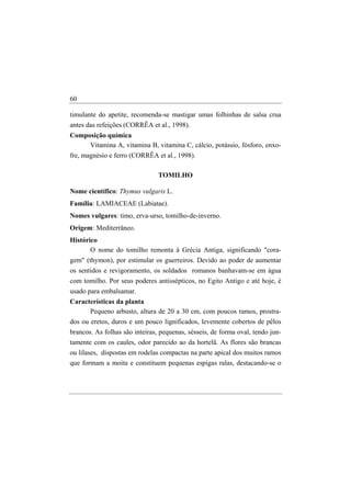 60

timulante do apetite, recomenda-se mastigar umas folhinhas de salsa crua
antes das refeições (CORRÊA et al., 1998).
Composição química
     Vitamina A, vitamina B, vitamina C, cálcio, potássio, fósforo, enxo-
fre, magnésio e ferro (CORRÊA et al., 1998).

                                TOMILHO

Nome científico: Thymus vulgaris L.
Família: LAMIACEAE (Labiatae).
Nomes vulgares: timo, erva-urso, tomilho-de-inverno.
Origem: Mediterrâneo.
Histórico
       O nome do tomilho remonta à Grécia Antiga, significando "cora-
gem" (thymon), por estimular os guerreiros. Devido ao poder de aumentar
os sentidos e revigoramento, os soldados romanos banhavam-se em água
com tomilho. Por seus poderes antissépticos, no Egito Antigo e até hoje, é
usado para embalsamar.
Características da planta
       Pequeno arbusto, altura de 20 a 30 cm, com poucos ramos, prostra-
dos ou eretos, duros e um pouco lignificados, levemente cobertos de pêlos
brancos. As folhas são inteiras, pequenas, sésseis, de forma oval, tendo jun-
tamente com os caules, odor parecido ao da hortelã. As flores são brancas
ou lilases, dispostas em rodelas compactas na parte apical dos muitos ramos
que formam a moita e constituem pequenas espigas ralas, destacando-se o
 