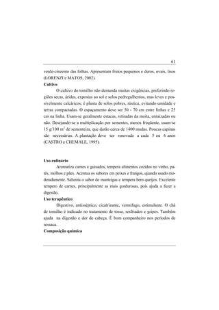 61

verde-cinzento das folhas. Apresentam frutos pequenos e duros, ovais, lisos
(LORENZI e MATOS, 2002).
Cultivo
       O cultivo do tomilho não demanda muitas exigências, preferindo re-
giões secas, áridas, expostas ao sol e solos pedregulhentos, mas leves e pos-
sivelmente calcáricos; é planta de solos pobres, rústica, evitando umidade e
terras compactadas. O espaçamento deve ser 50 - 70 cm entre linhas e 25
cm na linha. Usam-se geralmente estacas, retiradas da moita, enraizadas ou
não. Desejando-se a multiplicação por sementes, menos freqüente, usam-se
15 g/100 m2 de sementeira, que darão cerca de 1400 mudas. Poucas capinas
são necessárias. A plantação deve ser renovada a cada 5 ou 6 anos
(CASTRO e CHEMALE, 1995).



Uso culinário
        Aromatiza carnes e guisados, tempera alimentos cozidos no vinho, pa-
tês, molhos e pães. Acentua os sabores em peixes e frangos, quando usado mo-
deradamente. Salienta o sabor de manteigas e tempera bem queijos. Excelente
tempero de carnes, principalmente as mais gordurosas, pois ajuda a fazer a
digestão.
Uso terapêutico
       Digestivo, antisséptico, cicatrizante, vermífugo, estimulante. O chá
de tomilho é indicado no tratamento de tosse, resfriados e gripes. Também
ajuda na digestão e dor de cabeça. É bom companheiro nos períodos de
ressaca.
Composição química
 