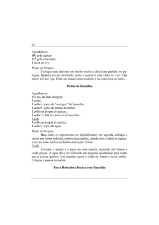 64

Ingredientes:
100 g de açúcar;
125 g de chocolate;
1 clara de ovo.
Modo de Preparo:
       Coloque para derreter em banho-maria o chocolate partido em pe-
daços. Quando estiver derretido, junte o açúcar e uma clara de ovo. Bata
muito até dar liga. Pode ser usado como recheio e na cobertura de bolos.

                           Pudim de Baunilha

Ingredientes:
250 mL de leite integral;
4 ovos;
1 colher (sopa) de “sustagen” de baunilha;
1 colher (sopa) de amido de milho;
2 colheres (sopa) de açúcar;
1 colher (chá) de essência de baunilha.
Calda
4 colheres (sopa) de açúcar;
1 colher (sopa) de água.
Modo de Preparo:
       Bata todos os ingredientes no liqüidificador; em seguida, coloque a
massa em forma redonda, própria para pudim, untada com a calda de açúcar.
Leve ao forno médio em banho-maria por 15min.
Calda
       Coloque o açúcar e a água em uma panela, mexendo até formar a
calda grossa. A água deve ser colocada em pequena quantidade para evitar
que o açúcar queime. Em seguida, passe a calda na forma e deixe esfriar.
Coloque a massa do pudim.

                 Torta Holandesa Branca com Baunilha
 