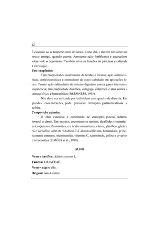 12

É essencial ao se temperar carne de suínos. Como chá, o alecrim tem sabor um
pouco amargo, quando quente. Apresenta ação fortificante e aquecedora
sobre todo o organismo. Também ativa as funções do pâncreas e estimula
a circulação.
Uso terapêutico
       Tem propriedades cicatrizantes de feridas e úlceras, ação antimicro-
biana, antiespasmódica e estimulante do couro cabeludo em aplicações lo-
cais. Possui ação estimulante do sistema digestivo contra gases intestinais,
inapetência; tem propriedade diurética, colagoga, colerética e atua contra o
cansaço físico e hemorróidas (BREMNESS, 1993).
      Não deve ser utilizado por indivíduos com quadro de diarréia. Em
grandes concentrações, pode provocar irritações gastrointestinais e
nefrite.
Composição química
     O óleo essencial é constituído de eucaliptol, pineno, canfeno,
borneol e cineol. Em extratos, encontram-se taninos, alcalóides (rosmarici-
na), saponinas, flavonóides, e o ácido rosmarínico, cítrico, glicólico, glicéri-
co e carnólico, além de 5-hidroxi-7,4`-dimetoxiflavona, heterósidos, princi-
palmente amargos, nicotinamida, vitamina C, saponósido, colina e diversos
triterpenóides (SIMÕES et al., 1998).

                                    ALHO

Nome científico: Allium sativum L.
Família: LILIACEAE.
Nome vulgar: alho.
Origem: Ásia Central.
 