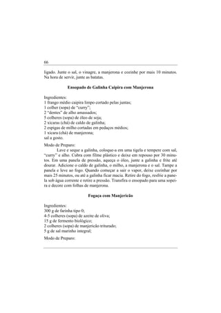 66

ligado. Junte o sal, o vinagre, a manjerona e cozinhe por mais 10 minutos.
Na hora de servir, junte as batatas.

             Ensopado de Galinha Caipira com Manjerona

Ingredientes:
1 frango médio caipira limpo cortado pelas juntas;
1 colher (sopa) de “curry”;
2 “dentes” de alho amassados;
5 colheres (sopa) de óleo de soja;
2 xícaras (chá) de caldo de galinha;
2 espigas de milho cortadas em pedaços médios;
1 xícara (chá) de manjerona;
sal a gosto.
Modo de Preparo:
        Lave e seque a galinha, coloque-a em uma tigela e tempere com sal,
“curry” e alho. Cubra com filme plástico e deixe em repouso por 30 minu-
tos. Em uma panela de pressão, aqueça o óleo, junte a galinha e frite até
dourar. Adicione o caldo de galinha, o milho, a manjerona e o sal. Tampe a
panela e leve ao fogo. Quando começar a sair o vapor, deixe cozinhar por
mais 25 minutos, ou até a galinha ficar macia. Retire do fogo, resfrie a pane-
la sob água corrente e retire a pressão. Transfira o ensopado para uma sopei-
ra e decore com folhas de manjerona.

                         Fogaça com Manjericão

Ingredientes:
300 g de farinha tipo 0;
4-5 colheres (sopa) de azeite de oliva;
15 g de fermento biológico;
2 colheres (sopa) de manjericão triturado;
5 g de sal marinho integral;
Modo de Preparo:
 