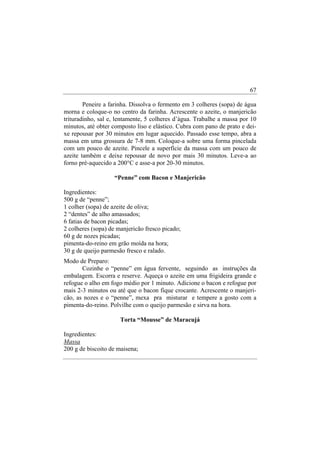 67

        Peneire a farinha. Dissolva o fermento em 3 colheres (sopa) de água
morna e coloque-o no centro da farinha. Acrescente o azeite, o manjericão
trituradinho, sal e, lentamente, 5 colheres d’àgua. Trabalhe a massa por 10
minutos, até obter composto liso e elástico. Cubra com pano de prato e dei-
xe repousar por 30 minutos em lugar aquecido. Passado esse tempo, abra a
massa em uma grossura de 7-8 mm. Coloque-a sobre uma forma pincelada
com um pouco de azeite. Pincele a superfície da massa com um pouco de
azeite também e deixe repousar de novo por mais 30 minutos. Leve-a ao
forno pré-aquecido a 200°C e asse-a por 20-30 minutos.

                    “Penne” com Bacon e Manjericão

Ingredientes:
500 g de “penne”;
1 colher (sopa) de azeite de oliva;
2 “dentes” de alho amassados;
6 fatias de bacon picadas;
2 colheres (sopa) de manjericão fresco picado;
60 g de nozes picadas;
pimenta-do-reino em grão moída na hora;
30 g de queijo parmesão fresco e ralado.
Modo de Preparo:
       Cozinhe o “penne” em água fervente, seguindo as instruções da
embalagem. Escorra e reserve. Aqueça o azeite em uma frigideira grande e
refogue o alho em fogo médio por 1 minuto. Adicione o bacon e refogue por
mais 2-3 minutos ou até que o bacon fique crocante. Acrescente o manjeri-
cão, as nozes e o “penne”, mexa pra misturar e tempere a gosto com a
pimenta-do-reino. Polvilhe com o queijo parmesão e sirva na hora.

                      Torta “Mousse” de Maracujá

Ingredientes:
Massa
200 g de biscoito de maisena;
 