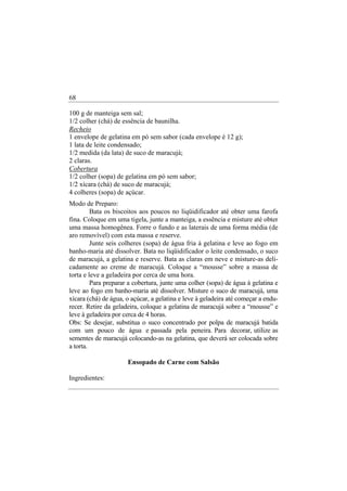68

100 g de manteiga sem sal;
1/2 colher (chá) de essência de baunilha.
Recheio
1 envelope de gelatina em pó sem sabor (cada envelope é 12 g);
1 lata de leite condensado;
1/2 medida (da lata) de suco de maracujá;
2 claras.
Cobertura
1/2 colher (sopa) de gelatina em pó sem sabor;
1/2 xícara (chá) de suco de maracujá;
4 colheres (sopa) de açúcar.
Modo de Preparo:
         Bata os biscoitos aos poucos no liqüidificador até obter uma farofa
fina. Coloque em uma tigela, junte a manteiga, a essência e misture até obter
uma massa homogênea. Forre o fundo e as laterais de uma forma média (de
aro removível) com esta massa e reserve.
         Junte seis colheres (sopa) de água fria à gelatina e leve ao fogo em
banho-maria até dissolver. Bata no liqüidificador o leite condensado, o suco
de maracujá, a gelatina e reserve. Bata as claras em neve e misture-as deli-
cadamente ao creme de maracujá. Coloque a “mousse” sobre a massa de
torta e leve a geladeira por cerca de uma hora.
         Para preparar a cobertura, junte uma colher (sopa) de água à gelatina e
leve ao fogo em banho-maria até dissolver. Misture o suco de maracujá, uma
xícara (chá) de água, o açúcar, a gelatina e leve à geladeira até começar a endu-
recer. Retire da geladeira, coloque a gelatina de maracujá sobre a “mousse” e
leve à geladeira por cerca de 4 horas.
Obs: Se desejar, substitua o suco concentrado por polpa de maracujá batida
com um pouco de água e passada pela peneira. Para decorar, utilize as
sementes de maracujá colocando-as na gelatina, que deverá ser colocada sobre
a torta.

                      Ensopado de Carne com Salsão

Ingredientes:
 