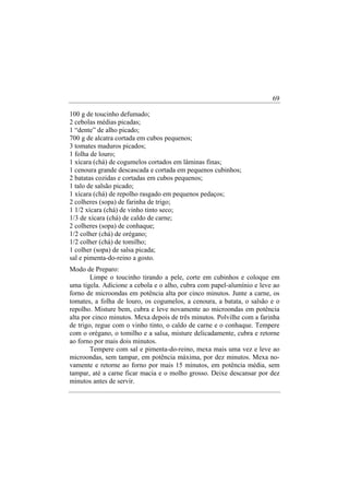 69

100 g de toucinho defumado;
2 cebolas médias picadas;
1 “dente” de alho picado;
700 g de alcatra cortada em cubos pequenos;
3 tomates maduros picados;
1 folha de louro;
1 xícara (chá) de cogumelos cortados em lâminas finas;
1 cenoura grande descascada e cortada em pequenos cubinhos;
2 batatas cozidas e cortadas em cubos pequenos;
1 talo de salsão picado;
1 xícara (chá) de repolho rasgado em pequenos pedaços;
2 colheres (sopa) de farinha de trigo;
1 1/2 xícara (chá) de vinho tinto seco;
1/3 de xícara (chá) de caldo de carne;
2 colheres (sopa) de conhaque;
1/2 colher (chá) de orégano;
1/2 colher (chá) de tomilho;
1 colher (sopa) de salsa picada;
sal e pimenta-do-reino a gosto.
Modo de Preparo:
        Limpe o toucinho tirando a pele, corte em cubinhos e coloque em
uma tigela. Adicione a cebola e o alho, cubra com papel-alumínio e leve ao
forno de microondas em potência alta por cinco minutos. Junte a carne, os
tomates, a folha de louro, os cogumelos, a cenoura, a batata, o salsão e o
repolho. Misture bem, cubra e leve novamente ao microondas em potência
alta por cinco minutos. Mexa depois de três minutos. Polvilhe com a farinha
de trigo, regue com o vinho tinto, o caldo de carne e o conhaque. Tempere
com o orégano, o tomilho e a salsa, misture delicadamente, cubra e retorne
ao forno por mais dois minutos.
        Tempere com sal e pimenta-do-reino, mexa mais uma vez e leve ao
microondas, sem tampar, em potência máxima, por dez minutos. Mexa no-
vamente e retorne ao forno por mais 15 minutos, em potência média, sem
tampar, até a carne ficar macia e o molho grosso. Deixe descansar por dez
minutos antes de servir.
 