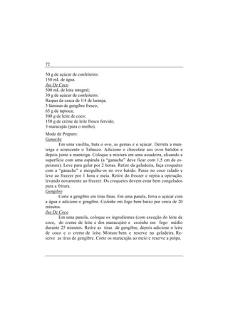 72

50 g de açúcar de confeiteiro;
150 mL de água.
Jus De Coco
500 mL de leite integral;
30 g de açúcar de confeiteiro;
Raspas da casca de 1/4 de laranja;
3 lâminas de gengibre fresco;
65 g de tapioca;
500 g de leite de coco;
150 g de creme de leite fresco fervido;
3 maracujás (para o molho).
Modo de Preparo:
Ganache
        Em uma vasilha, bata o ovo, as gemas e o açúcar. Derreta a man-
teiga e acrescente o Tabasco. Adicione o chocolate aos ovos batidos e
depois junte a manteiga. Coloque a mistura em uma assadeira, alisando a
superfície com uma espátula (a “ganache” deve ficar com 1,5 cm de es-
pessura). Leve para gelar por 2 horas. Retire da geladeira, faça croquetes
com a “ganache” e mergulhe-os no ovo batido. Passe no coco ralado e
leve ao freezer por 1 hora e meia. Retire do freezer e repita a operação,
levando novamente ao freezer. Os croquetes devem estar bem congelados
para a fritura.
Gengibre
        Corte o gengibre em tiras finas. Em uma panela, ferva o açúcar com
a água e adicione o gengibre. Cozinhe em fogo bem baixo por cerca de 20
minutos.
Jus De Coco
        Em uma panela, coloque os ingredientes (com exceção do leite de
coco, do creme de leite e dos maracujás) e cozinhe em fogo médio
durante 25 minutos. Retire as tiras de gengibre, depois adicione o leite
de coco e o creme de leite. Misture bem e reserve na geladeira. Re-
serve as tiras de gengibre. Corte os maracujás ao meio e reserve a polpa.
 