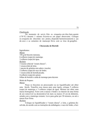 73

Finalização
       No momento de servir, frite os croquetes em óleo bem quente
(170 ºC) durante 1 minuto. Escorra-os em papel absorvente. Coloque
os croquetes de chocolate nos pratos, dispondo harmoniosamente o jus
de coco e as sementes de maracujá. Sirva com as tiras de gengibre.

                         Cheesecake de Hortelã

Ingredientes:
Massa
150 g de biscoito maisena;
6 colheres (sopa) de manteiga;
3 colheres (sopa) de água.
Recheio
2 xícaras (chá) de “cream cheese”;
1 xícara (chá) de leite;
1 pacote de gelatina sem sabor e incolor;
2 colheres (sopa) de suco de limão;
1 xícara (chá) de hortelã picada;
4 colheres (sopa) de açúcar;
folhas de hortelã e calda de morango para decorar.
Modo de Preparo:
Massa
       Passe os biscoitos no processador ou no liquidificador até obter
uma farofa. Transfira essa massa para uma tigela, coloque 5 colheres
(sopa) de manteiga e 3 colheres (sopa) de água. Misture até obter uma
massa homogênea. Forre com a massa o fundo e as laterais de uma forma
de aro removível ou desmontável de mais ou menos 23 cm de diâmetro,
untada com a manteiga restante. Leve para gelar por 30 minutos, ou até a
massa ficar firme.
Recheio
       Coloque no liquidificador o “cream cheese”, o leite, a gelatina dis-
solvida, de acordo com as instruções da embalagem, o suco de limão, a hor-
 