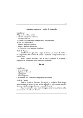 75


               Aipo com Alcaparras e Molho de Mostarda

Ingredientes:
500 g de aipo-rábano ralado;
6 colheres (sopa) suco de limão;
1 colher (chá) de sal;
1/2 colher (chá) de pimenta-do-reino preta moída na hora;
500 mL de creme de leite;
2 colheres (sopa) de mostarda;
2 colheres (sopa) de alcaparras;
3 ou 4 colheres (sopa) de salsa picadinha.
Modo de Preparo:
        Imediatamente após ralar o aipo, misture-o com o suco de limão, o
sal e a pimenta. Bata o creme de leite e a mostarda, despeje sobre o aipo e
misture bem.
        Cubra e leve à geladeira. Antes de servir, acrescente as alcaparras e
salpique com salsa picada. Leve mais pimenta à mesa.

                                  Tacacá

Ingredientes:
5 litros de tucupi;
1 Kg de camarão seco;
1 Kg de goma;
8 maços de jambu;
Condimentos (sal, alho, chicória e pimenta-de-cheiro).
Modo de Preparo:
        Leve o tucupi ao fogo para ferver com os temperos. Junte alguns
camarões para dar gosto. Lave o jambu, retirando os talos grandes e as flo-
rezinhas, escalde em água fervente e com sal. Reserve.
        Lave os camarões secos muito bem para retirar o sal, retire as cabe-
ças e as pernas de cada um. Reserve.
 