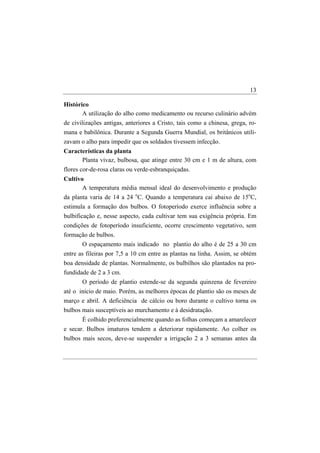 13

Histórico
       A utilização do alho como medicamento ou recurso culinário advém
de civilizações antigas, anteriores a Cristo, tais como a chinesa, grega, ro-
mana e babilônica. Durante a Segunda Guerra Mundial, os britânicos utili-
zavam o alho para impedir que os soldados tivessem infecção.
Características da planta
      Planta vivaz, bulbosa, que atinge entre 30 cm e 1 m de altura, com
flores cor-de-rosa claras ou verde-esbranquiçadas.
Cultivo
       A temperatura média mensal ideal do desenvolvimento e produção
da planta varia de 14 a 24 oC. Quando a temperatura cai abaixo de 15oC,
estimula a formação dos bulbos. O fotoperíodo exerce influência sobre a
bulbificação e, nesse aspecto, cada cultivar tem sua exigência própria. Em
condições de fotoperíodo insuficiente, ocorre crescimento vegetativo, sem
formação de bulbos.
       O espaçamento mais indicado no plantio do alho é de 25 a 30 cm
entre as fileiras por 7,5 a 10 cm entre as plantas na linha. Assim, se obtém
boa densidade de plantas. Normalmente, os bulbilhos são plantados na pro-
fundidade de 2 a 3 cm.
       O período de plantio estende-se da segunda quinzena de fevereiro
até o início de maio. Porém, as melhores épocas de plantio são os meses de
março e abril. A deficiência de cálcio ou boro durante o cultivo torna os
bulbos mais susceptíveis ao murchamento e à desidratação.
       É colhido preferencialmente quando as folhas começam a amarelecer
e secar. Bulbos imaturos tendem a deteriorar rapidamente. Ao colher os
bulbos mais secos, deve-se suspender a irrigação 2 a 3 semanas antes da
 