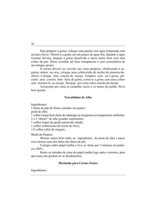 76

        Para preparar a goma: coloque uma panela com água temperada com
sal para ferver. Dissolva a goma em um pouco de água fria. Quando a água
levantar fervura, despeje a goma dissolvida e mexa muito bem com uma
colher de pau. Deixe cozinhar até ficar transparente e com consistência de
um mingau grosso.
        O tacacá deverá ser servido nas cuias próprias, obedecendo à se-
guinte ordem: na cuia, coloque uma colherzinha de molho de pimenta-de-
cheiro. Coloque uma concha de tucupi. Tempere com sal a gosto, adi-
cione uma concha bem farta de goma, corta-se a goma com uma colher
sem misturá-la ao tucupi. Despeje por cima outra concha de tucupi.
        Acrescente por cima os camarões secos e os ramos de jambu. Sirva
bem quente.

                          Torradinhas de Alho

Ingredientes:
5 fatias de pão de fôrma cortados em quatro;
pasta de alho;
1 colher (sopa) bem cheia de manteiga ou margarina em temperatura ambiente;
2 a 3 “dentes” de alho grandes espremidos;
1 colher (sopa) de queijo parmesão ralado;
1 colher (sobremesa) de azeite de oliva;
1/2 colher (chá) de orégano.
Modo de Preparo:
       Misture muito bem todos os ingredientes da pasta de alho e passe
essa mistura num dos lados das fatias de pão.
       Coloque sobre papel-toalha e leve ao forno por 3 minutos na potên-
cia 100%.
       Retire as torradas de cima do papel-toalha logo após o termino, para
que essas não grudem ao se desidratarem.

                     Marinada para Carnes Fortes

Ingredientes:
 