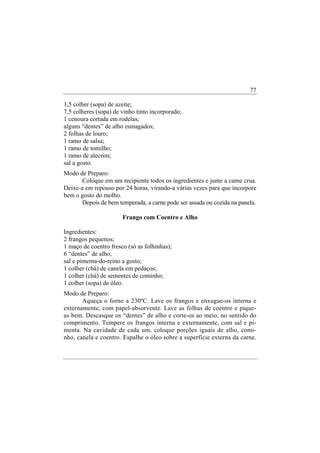 77

1,5 colher (sopa) de azeite;
7,5 colheres (sopa) de vinho tinto incorporado;
1 cenoura cortada em rodelas;
alguns “dentes” de alho esmagados;
2 folhas de louro;
1 ramo de salsa;
1 ramo de tomilho;
1 ramo de alecrim;
sal a gosto.
Modo de Preparo:
       Coloque em um recipiente todos os ingredientes e junte a carne crua.
Deixe-a em repouso por 24 horas, virando-a várias vezes para que incorpore
bem o gosto do molho.
       Depois de bem temperada, a carne pode ser assada ou cozida na panela.

                       Frango com Coentro e Alho

Ingredientes:
2 frangos pequenos;
1 maço de coentro fresco (só as folhinhas);
6 “dentes” de alho;
sal e pimenta-do-reino a gosto;
1 colher (chá) de canela em pedaços;
1 colher (chá) de sementes de cominho;
1 colher (sopa) de óleo.
Modo de Preparo:
       Aqueça o forno a 230ºC. Lave os frangos e enxugue-os interna e
externamente, com papel-absorvente. Lave as folhas de coentro e pique-
as bem. Descasque os “dentes” de alho e corte-os ao meio, no sentido do
comprimento. Tempere os frangos interna e externamente, com sal e pi-
menta. Na cavidade de cada um, coloque porções iguais de alho, comi-
nho, canela e coentro. Espalhe o óleo sobre a superfície externa da carne.
 
