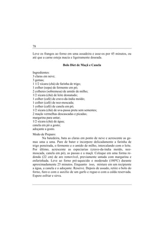 78

Leve os frangos ao forno em uma assadeira e asse-os por 45 minutos, ou
até que a carne esteja macia e ligeiramente dourada.

                       Bolo Diet de Maçã e Canela

Ingredientes:
3 claras em neve;
3 gemas;
1 1/2 xícara (chá) de farinha de trigo;
1 colher (sopa) de fermento em pó;
2 colheres (sobremesa) de amido de milho;
1/2 xícara (chá) de leite desnatado;
1 colher (café) de cravo-da-índia moído;
1 colher (café) de noz-moscada;
1 colher (café) de canela em pó;
1/2 xícara (chá) de uva-passa preta sem sementes;
2 maçãs vermelhas descascadas e picadas;
margarina para untar;
1/2 xícara (chá) de água;
canela em pó a gosto;
adoçante a gosto.
Modo de Preparo:
       Na batedeira, bata as claras em ponto de neve e acrescente as ge-
mas uma a uma. Pare de bater e incorpore delicadamente a farinha de
trigo peneirada, o fermento e o amido de milho, intercalando com o leite.
Por último, acrescente as especiarias (cravo-da-índia moído, noz-
moscada, canela em pó), as passas e a maçã. Coloque em uma forma re-
donda (22 cm) de aro removível, previamente untada com margarina e
enfarinhada. Leve ao forno pré-aquecido e moderado (180ºC) durante
aproximadamente 25 minutos. Enquanto isso, misture em um recipiente
a água, a canela e o adoçante. Reserve. Depois de assado, retire o bolo do
forno, fure-o com o auxílio de um garfo e regue-o com a calda reservada.
Espere esfriar e sirva.
 