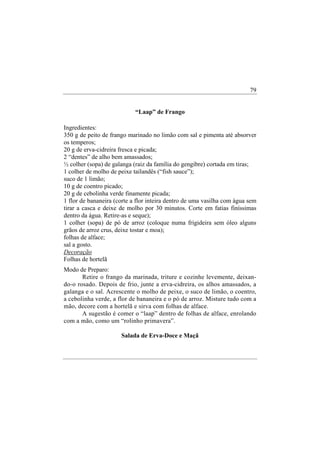 79


                            “Laap” de Frango

Ingredientes:
350 g de peito de frango marinado no limão com sal e pimenta até absorver
os temperos;
20 g de erva-cidreira fresca e picada;
2 “dentes” de alho bem amassados;
½ colher (sopa) de galanga (raiz da família do gengibre) cortada em tiras;
1 colher de molho de peixe tailandês (“fish sauce”);
suco de 1 limão;
10 g de coentro picado;
20 g de cebolinha verde finamente picada;
1 flor de bananeira (corte a flor inteira dentro de uma vasilha com água sem
tirar a casca e deixe de molho por 30 minutos. Corte em fatias finíssimas
dentro da água. Retire-as e seque);
1 colher (sopa) de pó de arroz (coloque numa frigideira sem óleo alguns
grãos de arroz crus, deixe tostar e moa);
folhas de alface;
sal a gosto.
Decoração
Folhas de hortelã
Modo de Preparo:
       Retire o frango da marinada, triture e cozinhe levemente, deixan-
do-o rosado. Depois de frio, junte a erva-cidreira, os alhos amassados, a
galanga e o sal. Acrescente o molho de peixe, o suco de limão, o coentro,
a cebolinha verde, a flor de bananeira e o pó de arroz. Misture tudo com a
mão, decore com a hortelã e sirva com folhas de alface.
       A sugestão é comer o “laap” dentro de folhas de alface, enrolando
com a mão, como um “rolinho primavera”.

                      Salada de Erva-Doce e Maçã
 