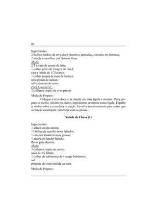 80

Ingredientes:
2 bulbos médios de erva-doce (funcho), aparados, cortados em lâminas;
2 maçãs vermelhas, em lâminas finas.
Molho
2/3 xícara de creme de leite;
1 colher (chá) de vinagre de maçã;
casca ralada de 1/2 laranja;
1 colher (sopa) de suco de laranja;
uma pitada de açúcar;
sal e pimenta do reino.
Para Guarnecer:
2 colheres (sopa) de uvas passas
Modo de Preparo:
       Coloque a erva-doce e as maçãs em uma tigela e misture. Para pre-
parar o molho, misture os outros ingredientes restantes numa tigela. Espalhe
o molho sobre a erva-doce e maçãs. Envolva imediatamente para evitar que
as maçãs escureçam. Guarneça com as passas.

                           Salada de Flores (1)

Ingredientes:
1 alface crespa inteira;
10 folhas de repolho roxo fatiados;
1 cenoura ralada no ralo grosso;
1 xícara de funcho fatiado;
flores para decorar;
Molho
3 colheres (sopa) de azeite;
suco de 1/2 limão;
1 colher de sobremesa de vinagre balsâmico;
sal;
pimenta-do-reino moída na hora.
Modo de Preparo:
 