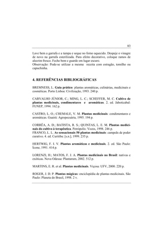83

Lave bem a garrafa e a tampa e seque no forno aquecido. Despeje o vinagre
de novo na garrafa esterilizada. Para efeito decorativo, coloque ramos de
alecrim fresco. Feche bem e guarde em lugar escuro.
Observação: Pode-se utilizar a mesma receita com estragão, tomilho ou
capuchinha.


4. REFERÊNCIAS BIBLIOGRÁFICAS

BREMNESS, L. Guia prático: plantas aromáticas, culinárias, medicinais e
cosméticas. Porto Lisboa: Civilização, 1993. 240 p.

CARVALHO JÚNIOR, C.; MING, L. C.; SCHEFFER, M. C. Cultivo de
plantas medicinais, condimentares e aromáticas. 2. ed. Jaboticabal:
FUNEP, 1994. 162 p.

CASTRO, L. O.; CHEMALE, V. M. Plantas medicinais: condimentares e
aromáticas. Guairá: Agropecuária, 1995. 194 p.

CORRÊA, A. D.; BATISTA, R. S.; QUINTAS, L. E. M. Plantas medici-
nais do cultivo à terapêutica. Petrópolis: Vozes, 1998. 246 p.
FRANCO, L. L. As sensacionais 50 plantas medicinais: campeãs de poder
curativo. 4. ed. Curitiba: [s.n.], 1999. 235 p.

HERTWIG, F. I. V. Plantas aromáticas e medicinais. 2. ed. São Paulo:
Ícone, 1991. 414 p.

LORENZI, H.; MATOS, F. J. A. Plantas medicinais no Brasil: nativas e
exóticas. Nova Odessa: Plantarum, 2002. 512 p.

MARTINS, E. R. et al. Plantas medicinais. Viçosa: UFV, 2000. 220 p.

ROGER, J. D. P. Plantas mágicas: enciclopédia de plantas medicinais. São
Paulo: Planeta do Brasil, 1998. 2 v.
 