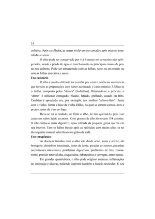 14

colheita. Após a colheita, as ramas só devem ser cortadas após estarem ama-
reladas e secas.
       O alho pode ser conservado por 4 a 6 meses em armazéns não refri-
gerados, sendo a perda de água e murchamento as principais causas de per-
da pós-colheita. Pode ser armazenado com as folhas, solto ou em réstias ou
sem as folhas em caixa e sacos.
Uso culinário
      O alho é muito utilizado na cozinha por conter essências aromáticas
que tornam as preparações com sabor acentuado e característico. Utiliza-se
o bulbo, composto pelos "dentes" (bulbilhos). Retirando-se a película, o
“dente” é utilizado esmagado, picado, fatiado, grelhado, assado ou frito.
Também é apreciado cru, por exemplo, nos molhos "alho-e-óleo". Junto
com o vinho, forma a base da vinha-d'álho, na qual se curtem carnes, aves e
peixes, antes de irem ao fogo.
       Deve-se ter o cuidado, ao fritar o alho, de não queimá-lo, pois isso
causa um sabor ácido ao prato. Cem gramas de alho fornecem 134 calorias.
O alho torna-se mais digestivo, após retirada da pequena gema que há em
seu interior. Tem-se hálito fresco após as refeições com muito alho, se no
dia seguinte mascar salsa fresca ou grãos de café.
Uso terapêutico
       As doenças tratadas com o alho vão desde acne, asma e artrite, até
bronquite, distúrbios intestinais, dores de dente, picadas de insetos, parasitas
(verminoses intestinais), problemas digestivos, problemas de rins, reuma-
tismo, pressão arterial alta, coqueluche, tuberculose e verrugas, entre outras.
       Em grandes quantidades, o alho pode originar anemias, inflamações
do estômago e úlceras, podendo suprimir também a função testicular. O seu
 